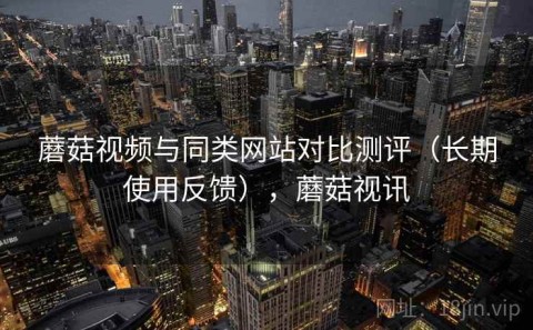 蘑菇视频与同类网站对比测评（长期使用反馈），蘑菇视讯