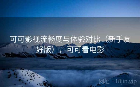 可可影视流畅度与体验对比（新手友好版），可可看电影
