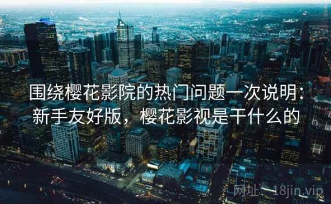围绕樱花影院的热门问题一次说明：新手友好版，樱花影视是干什么的