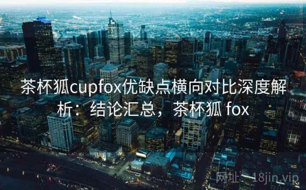 茶杯狐cupfox优缺点横向对比深度解析：结论汇总，茶杯狐 fox