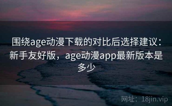 围绕age动漫下载的对比后选择建议：新手友好版，age动漫app最新版本是多少