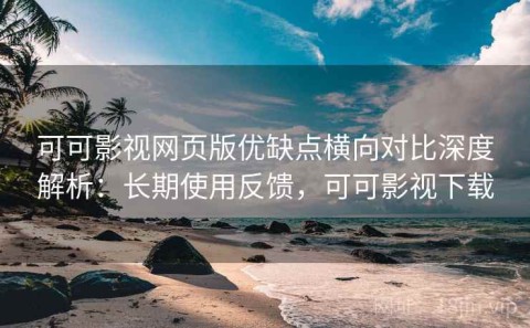 可可影视网页版优缺点横向对比深度解析：长期使用反馈，可可影视下载