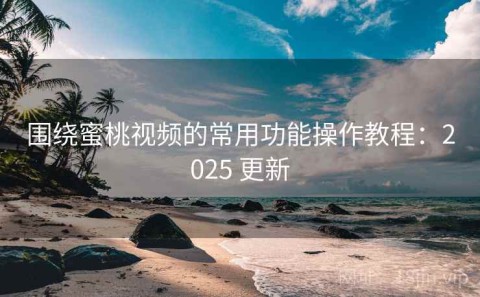 围绕蜜桃视频的常用功能操作教程：2025 更新