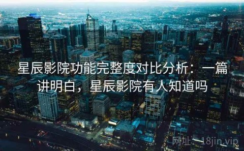 星辰影院功能完整度对比分析：一篇讲明白，星辰影院有人知道吗
