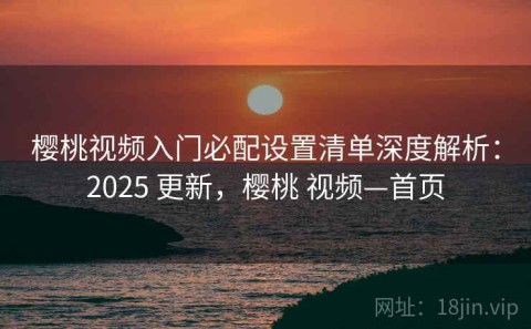 樱桃视频入门必配设置清单深度解析：2025 更新，樱桃 视频—首页
