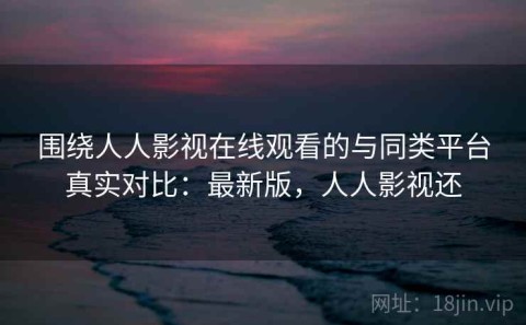 围绕人人影视在线观看的与同类平台真实对比：最新版，人人影视还