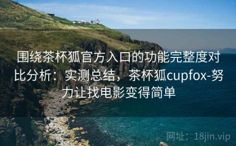 围绕茶杯狐官方入口的功能完整度对比分析：实测总结，茶杯狐cupfox-努力让找电影变得简单
