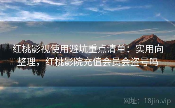 红桃影视使用避坑重点清单：实用向整理，红桃影院充值会员会盗号吗