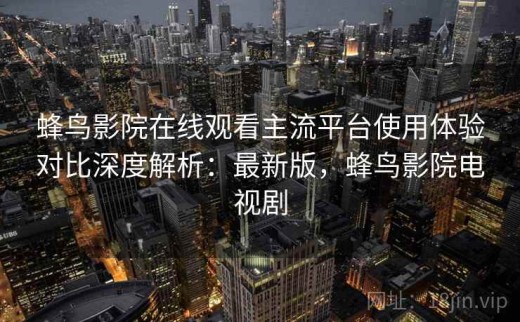 蜂鸟影院在线观看主流平台使用体验对比深度解析：最新版，蜂鸟影院电视剧