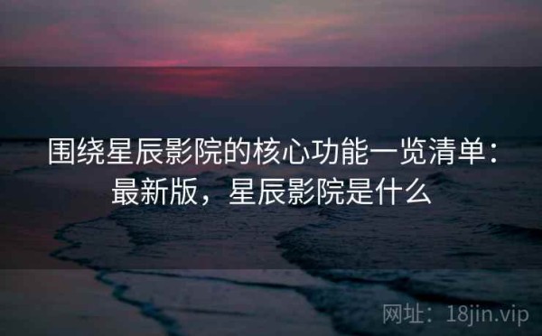 围绕星辰影院的核心功能一览清单：最新版，星辰影院是什么