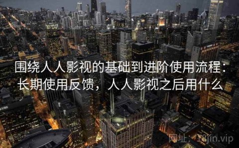 围绕人人影视的基础到进阶使用流程：长期使用反馈，人人影视之后用什么