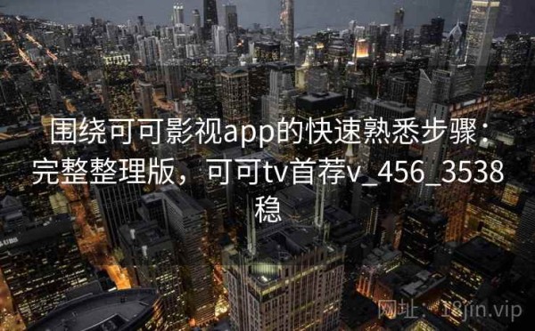 围绕可可影视app的快速熟悉步骤：完整整理版，可可tv首荐v_456_3538稳