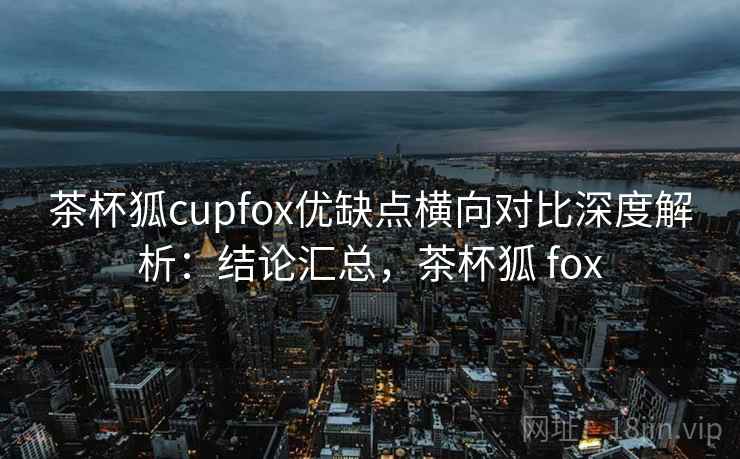 茶杯狐cupfox优缺点横向对比深度解析：结论汇总，茶杯狐 fox