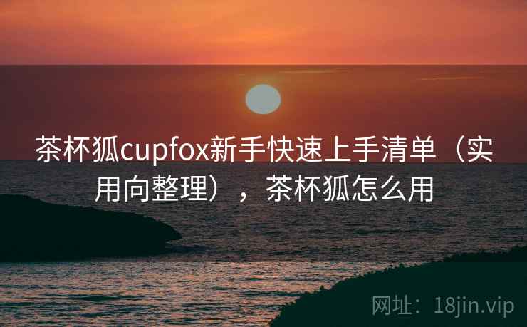 茶杯狐cupfox新手快速上手清单（实用向整理），茶杯狐怎么用