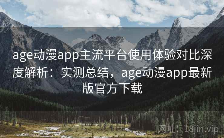 age动漫app主流平台使用体验对比深度解析：实测总结，age动漫app最新版官方下载