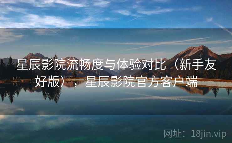 星辰影院流畅度与体验对比（新手友好版），星辰影院官方客户端