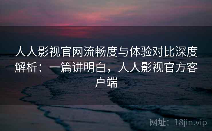 人人影视官网流畅度与体验对比深度解析：一篇讲明白，人人影视官方客户端