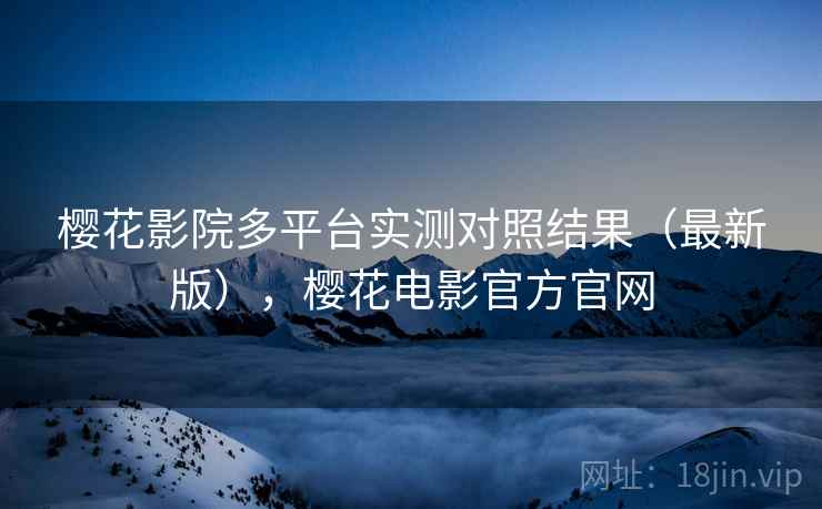 樱花影院多平台实测对照结果（最新版），樱花电影官方官网