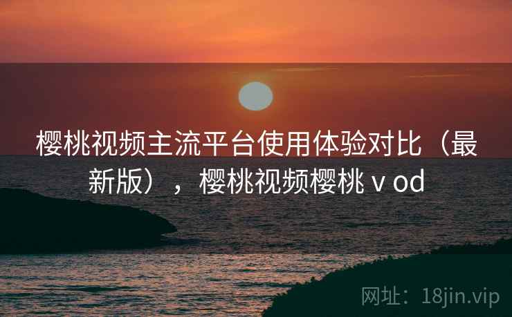 樱桃视频主流平台使用体验对比(最新版),樱桃视频樱桃ⅴod 樱桃视频主流平台使用体验对比(最新版),樱桃视频樱桃ⅴod