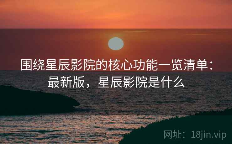 围绕星辰影院的核心功能一览清单：最新版，星辰影院是什么