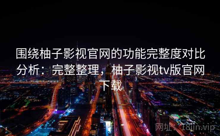 围绕柚子影视官网的功能完整度对比分析：完整整理，柚子影视tv版官网下载
