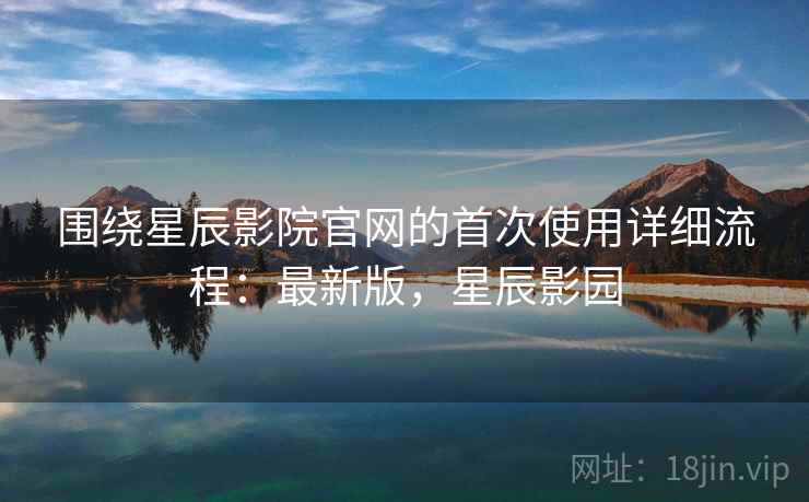 围绕星辰影院官网的首次使用详细流程：最新版，星辰影园