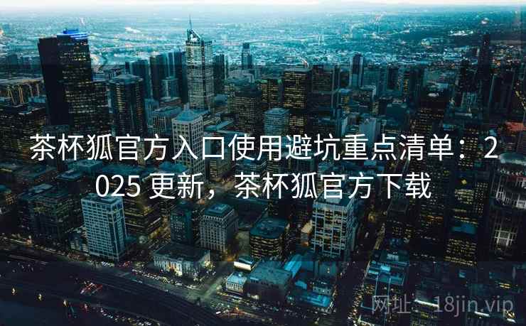 茶杯狐官方入口使用避坑重点清单：2025 更新，茶杯狐官方下载