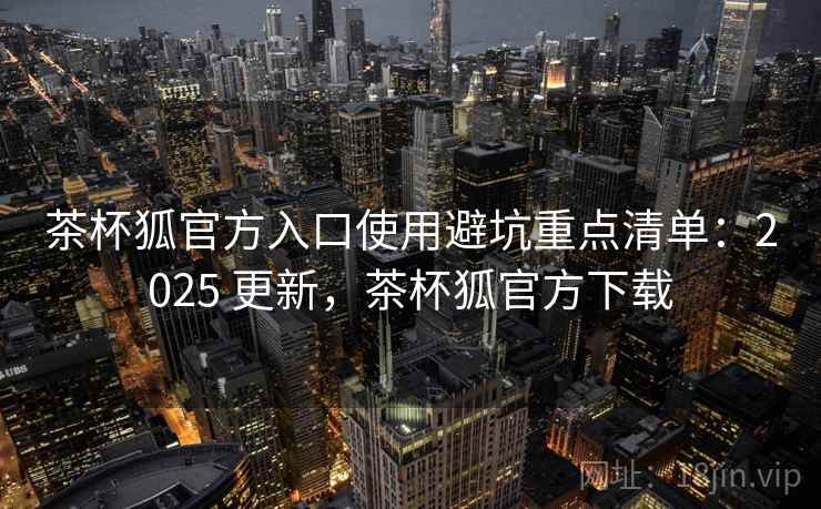 茶杯狐官方入口使用避坑重点清单：2025 更新，茶杯狐官方下载