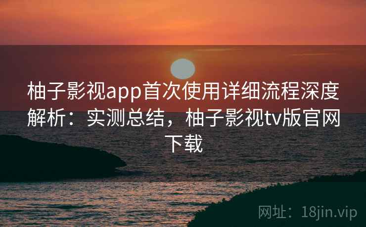 柚子影视app首次使用详细流程深度解析：实测总结，柚子影视tv版官网下载