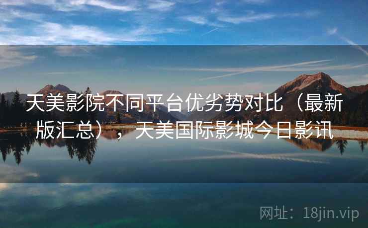 天美影院不同平台优劣势对比（最新版汇总），天美国际影城今日影讯