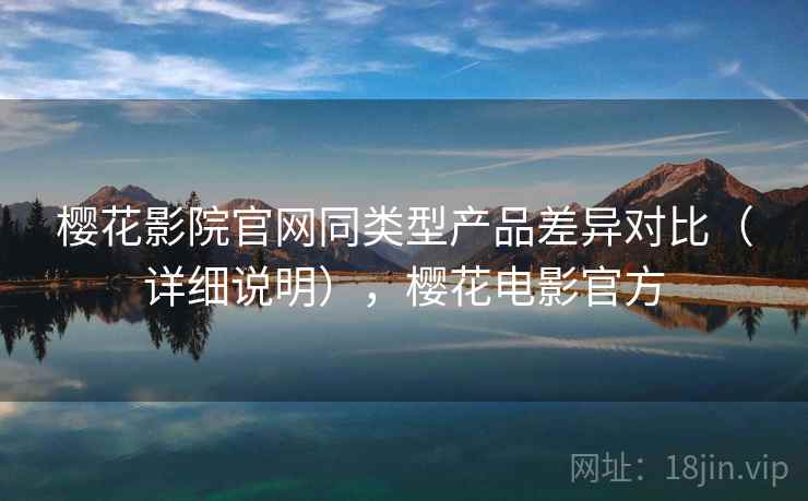 樱花影院官网同类型产品差异对比（详细说明），樱花电影官方