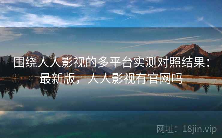 围绕人人影视的多平台实测对照结果：最新版，人人影视有官网吗
