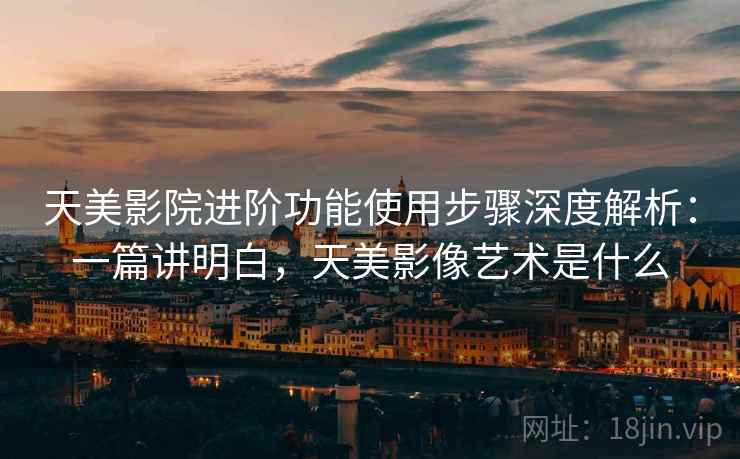 天美影院进阶功能使用步骤深度解析：一篇讲明白，天美影像艺术是什么