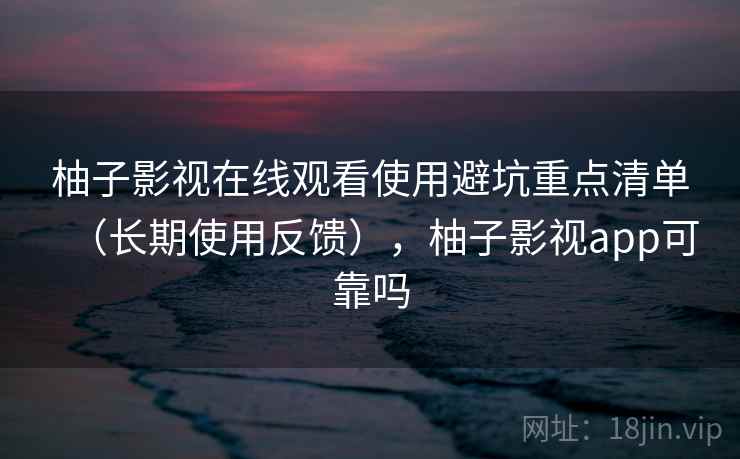 柚子影视在线观看使用避坑重点清单（长期使用反馈），柚子影视app可靠吗