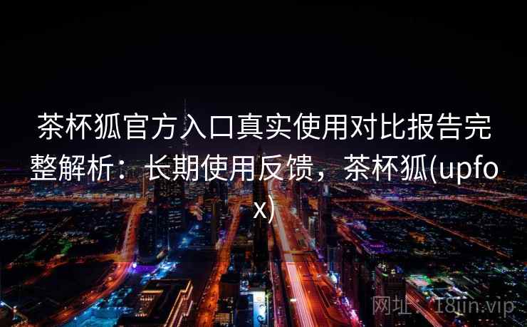 茶杯狐官方入口真实使用对比报告完整解析：长期使用反馈，茶杯狐(upfox)
