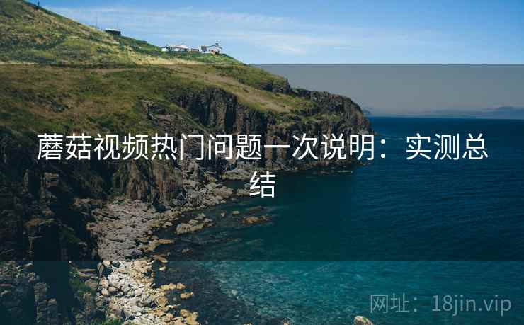 蘑菇视频热门问题一次说明：实测总结