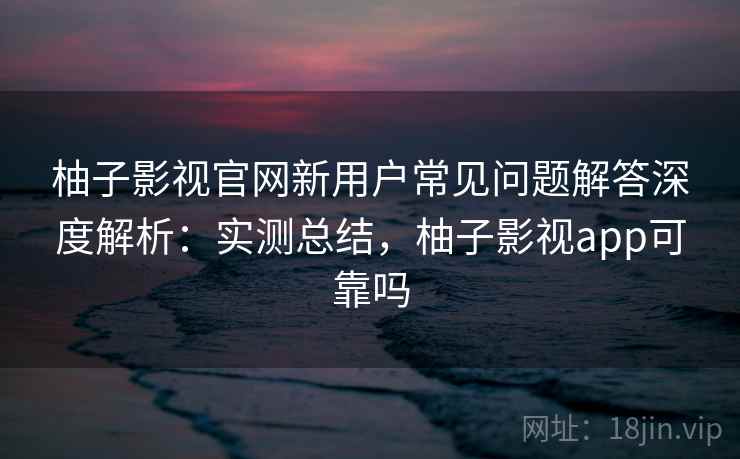 柚子影视官网新用户常见问题解答深度解析：实测总结，柚子影视app可靠吗