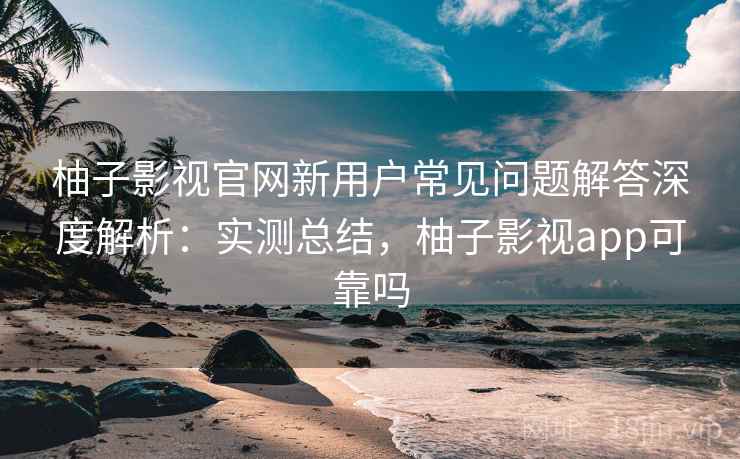 柚子影视官网新用户常见问题解答深度解析：实测总结，柚子影视app可靠吗
