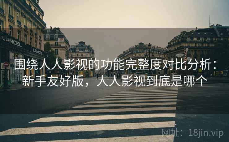 围绕人人影视的功能完整度对比分析：新手友好版，人人影视到底是哪个