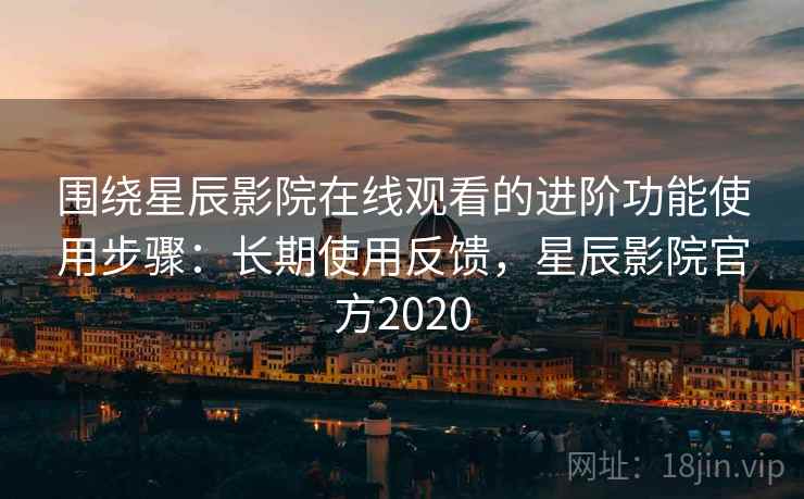 围绕星辰影院在线观看的进阶功能使用步骤：长期使用反馈，星辰影院官方2020