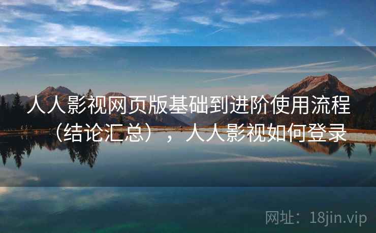 人人影视网页版基础到进阶使用流程（结论汇总），人人影视如何登录