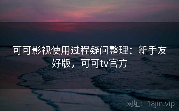 可可影视使用过程疑问整理：新手友好版，可可tv官方