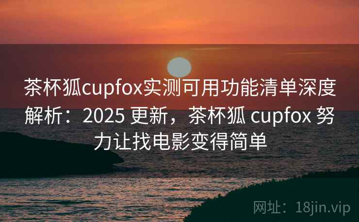 茶杯狐cupfox实测可用功能清单深度解析：2025 更新，茶杯狐 cupfox 努力让找电影变得简单