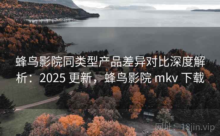 蜂鸟影院同类型产品差异对比深度解析：2025 更新，蜂鸟影院 mkv 下载