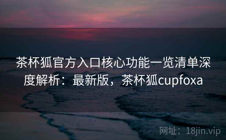 茶杯狐官方入口核心功能一览清单深度解析：最新版，茶杯狐cupfoxa
