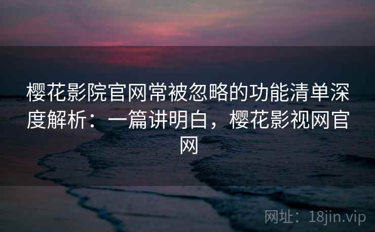 樱花影院官网常被忽略的功能清单深度解析：一篇讲明白，樱花影视网官网