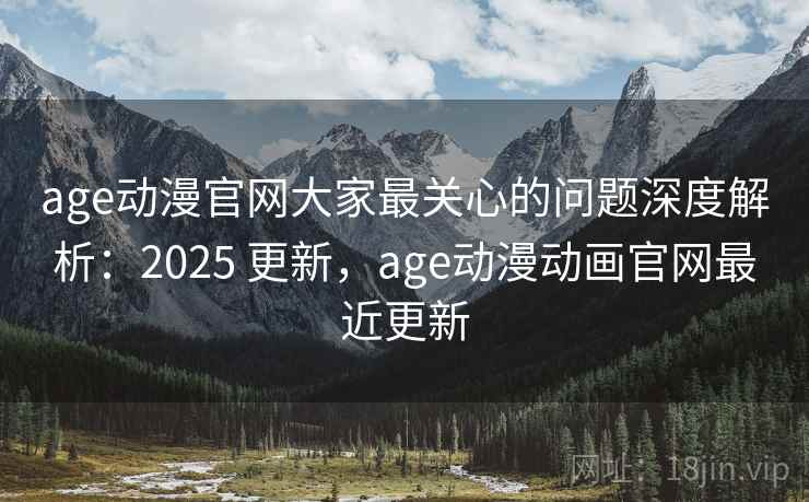 age动漫官网大家最关心的问题深度解析：2025 更新，age动漫动画官网最近更新