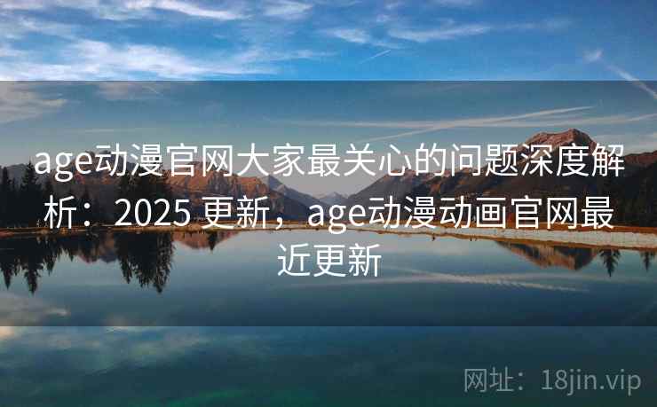 age动漫官网大家最关心的问题深度解析：2025 更新，age动漫动画官网最近更新