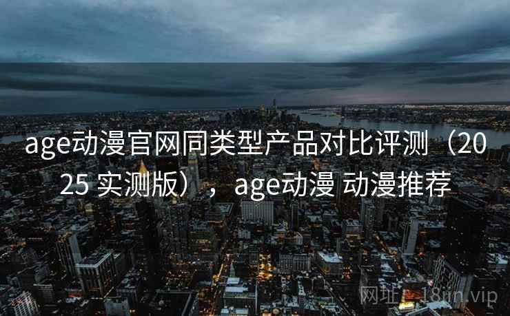 age动漫官网同类型产品对比评测（2025 实测版），age动漫 动漫推荐