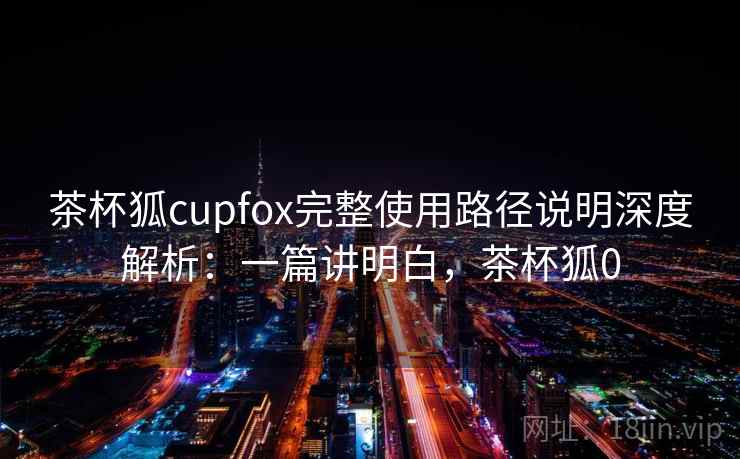 茶杯狐cupfox完整使用路径说明深度解析：一篇讲明白，茶杯狐0